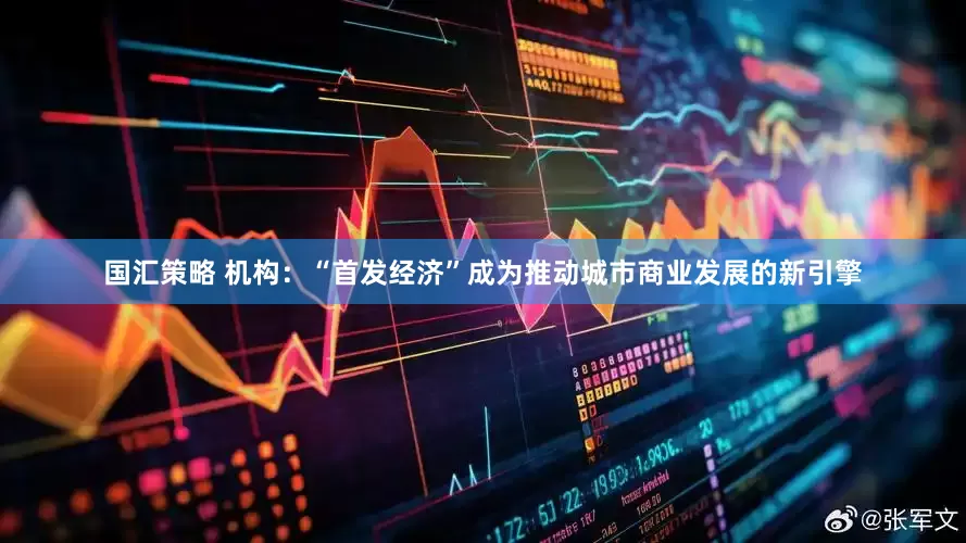 国汇策略 机构：“首发经济”成为推动城市商业发展的新引擎