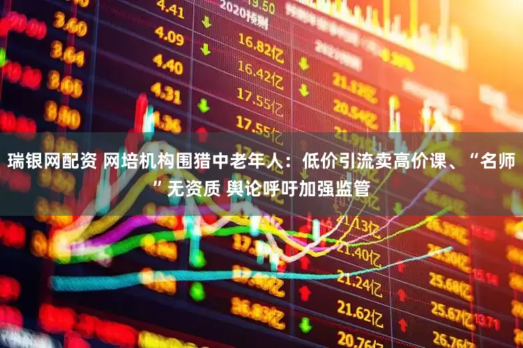 瑞银网配资 网培机构围猎中老年人：低价引流卖高价课、“名师”无资质 舆论呼吁加强监管