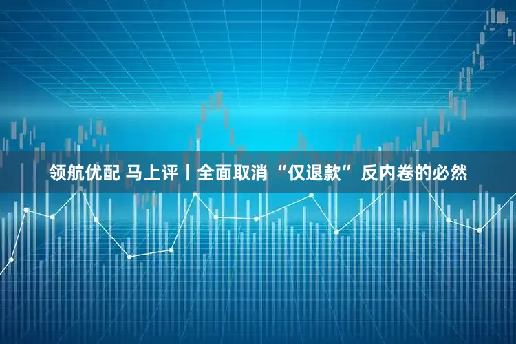 领航优配 马上评丨全面取消 “仅退款” 反内卷的必然