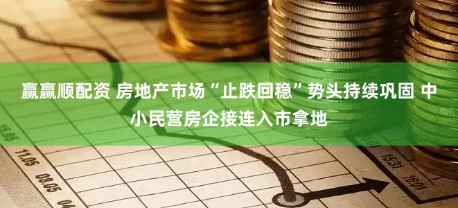 赢赢顺配资 房地产市场“止跌回稳”势头持续巩固 中小民营房企接连入市拿地