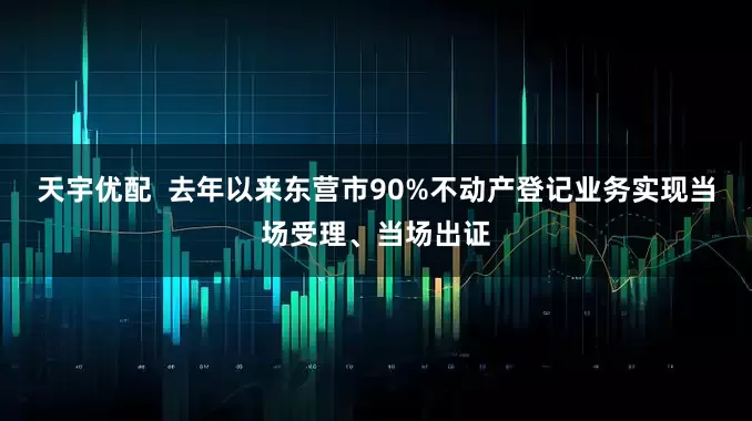 天宇优配  去年以来东营市90%不动产登记业务实现当场受理、当场出证