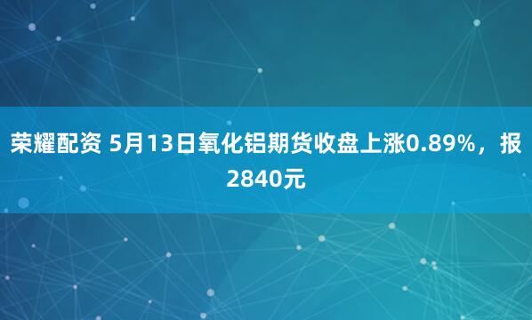 荣耀配资 5月13日氧化铝期货收盘上涨0.89%，报2840元