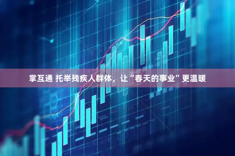 掌互通 托举残疾人群体，让“春天的事业”更温暖