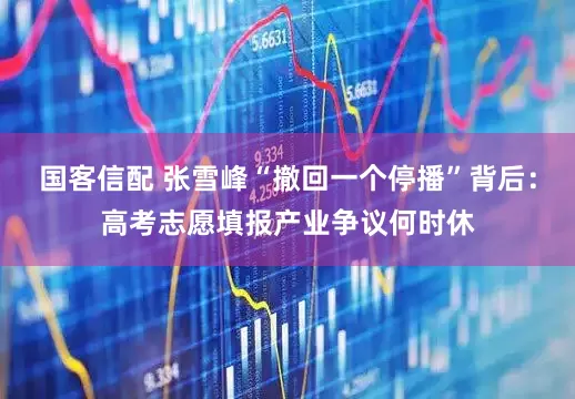 国客信配 张雪峰“撤回一个停播”背后：高考志愿填报产业争议何时休