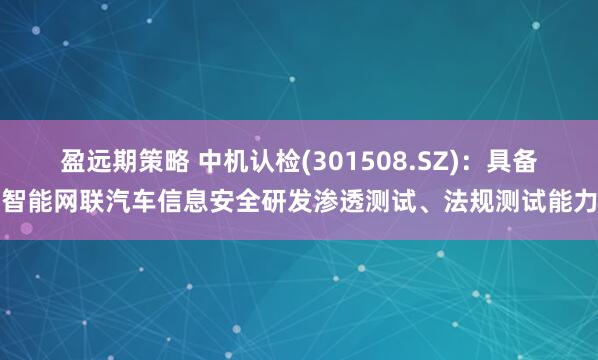 盈远期策略 中机认检(301508.SZ)：具备智能网联汽车信息安全研发渗透测试、法规测试能力