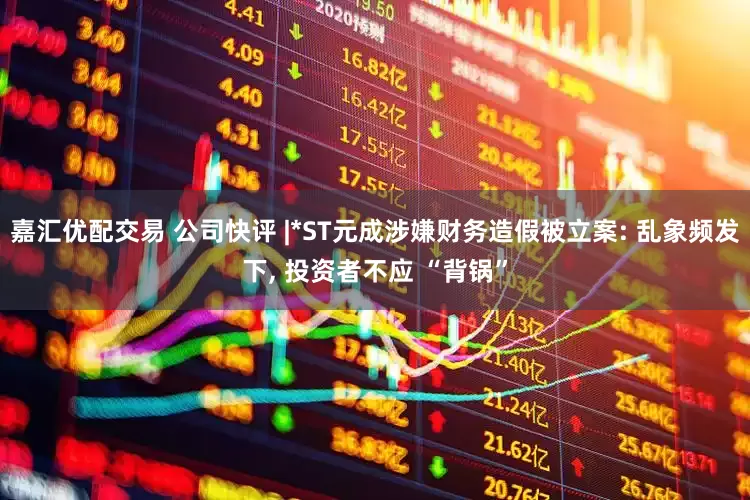 嘉汇优配交易 公司快评 |*ST元成涉嫌财务造假被立案: 乱象频发下, 投资者不应 “背锅”