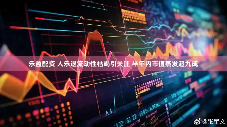乐盈配资 人乐退流动性枯竭引关注 半年内市值蒸发超九成