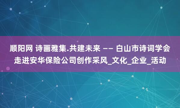 顺阳网 诗画雅集.共建未来 —— 白山市诗词学会走进安华保险公司创作采风_文化_企业_活动