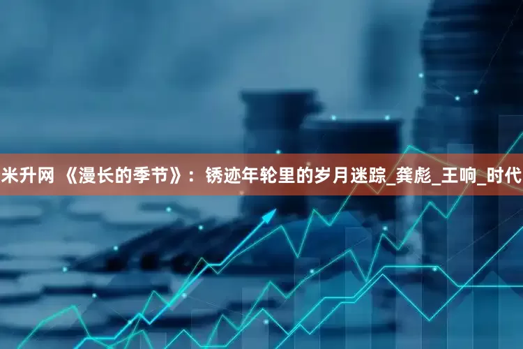 米升网 《漫长的季节》：锈迹年轮里的岁月迷踪_龚彪_王响_时代