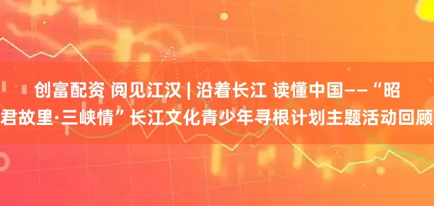 创富配资 阅见江汉 | 沿着长江 读懂中国——“昭君故里·三峡情”长江文化青少年寻根计划主题活动回顾