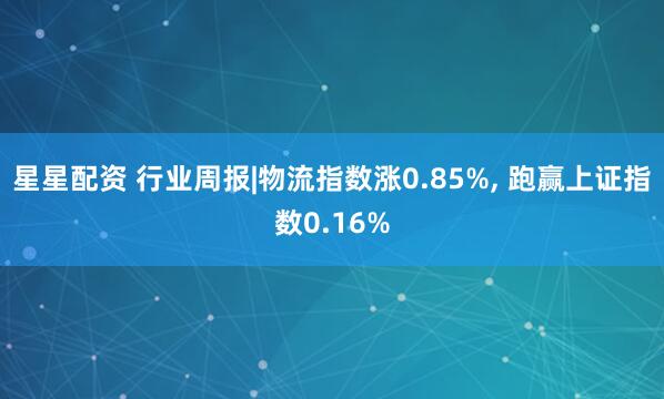 星星配资 行业周报|物流指数涨0.85%, 跑赢上证指数0.16%