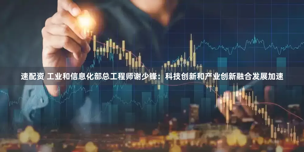速配资 工业和信息化部总工程师谢少锋：科技创新和产业创新融合发展加速