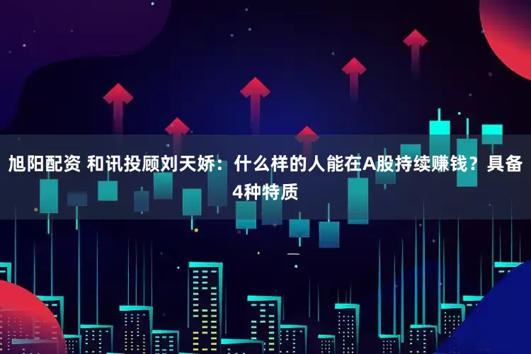 旭阳配资 和讯投顾刘天娇：什么样的人能在A股持续赚钱？具备4种特质