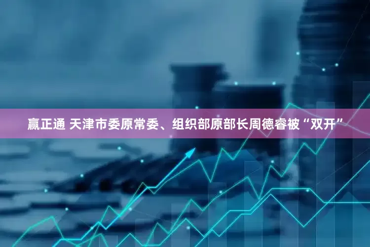 赢正通 天津市委原常委、组织部原部长周德睿被“双开”
