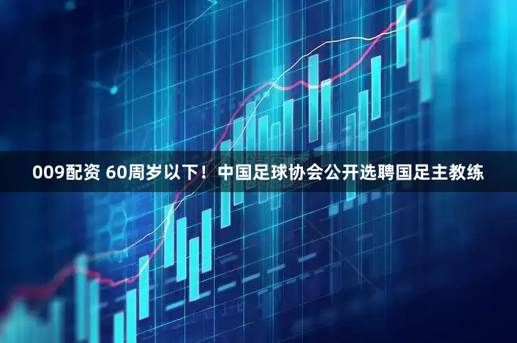 009配资 60周岁以下！中国足球协会公开选聘国足主教练