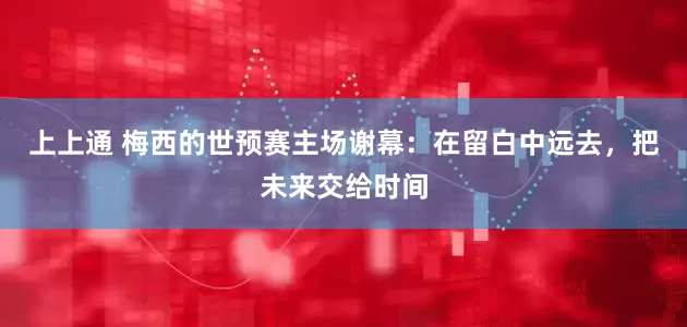 上上通 梅西的世预赛主场谢幕：在留白中远去，把未来交给时间