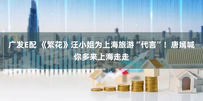 广发E配 《繁花》汪小姐为上海旅游“代言”！唐嫣喊你多来上海走走