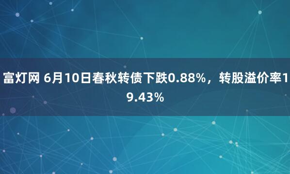 富灯网 6月10日春秋转债下跌0.88%，转股溢价率19.43%