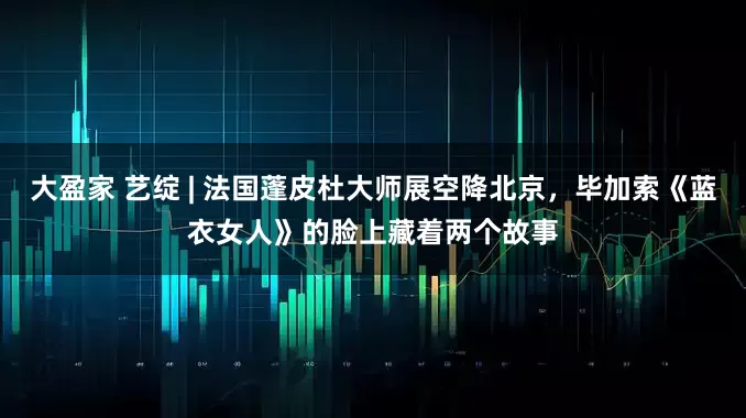 大盈家 艺绽 | 法国蓬皮杜大师展空降北京，毕加索《蓝衣女人》的脸上藏着两个故事