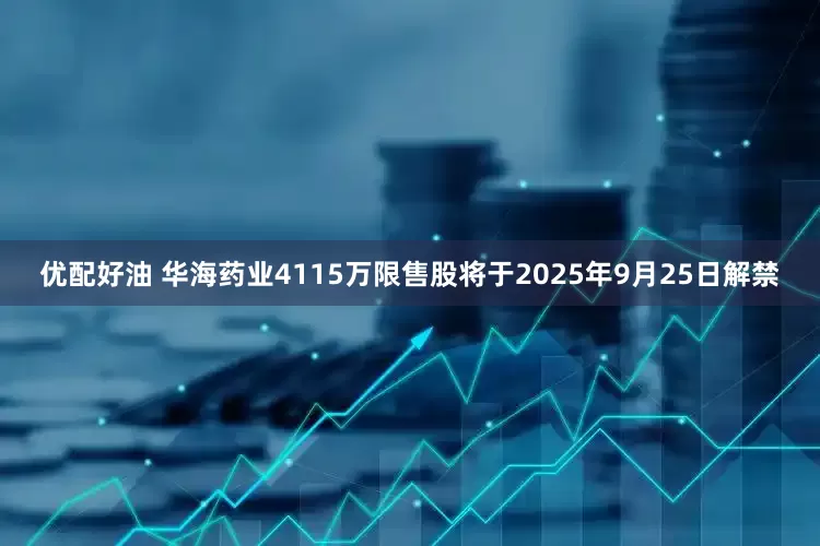 优配好油 华海药业4115万限售股将于2025年9月25日解禁