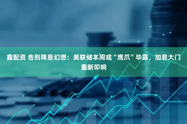 鑫配资 告别降息幻想：美联储本周或“鹰爪”毕露，加息大门重新叩响